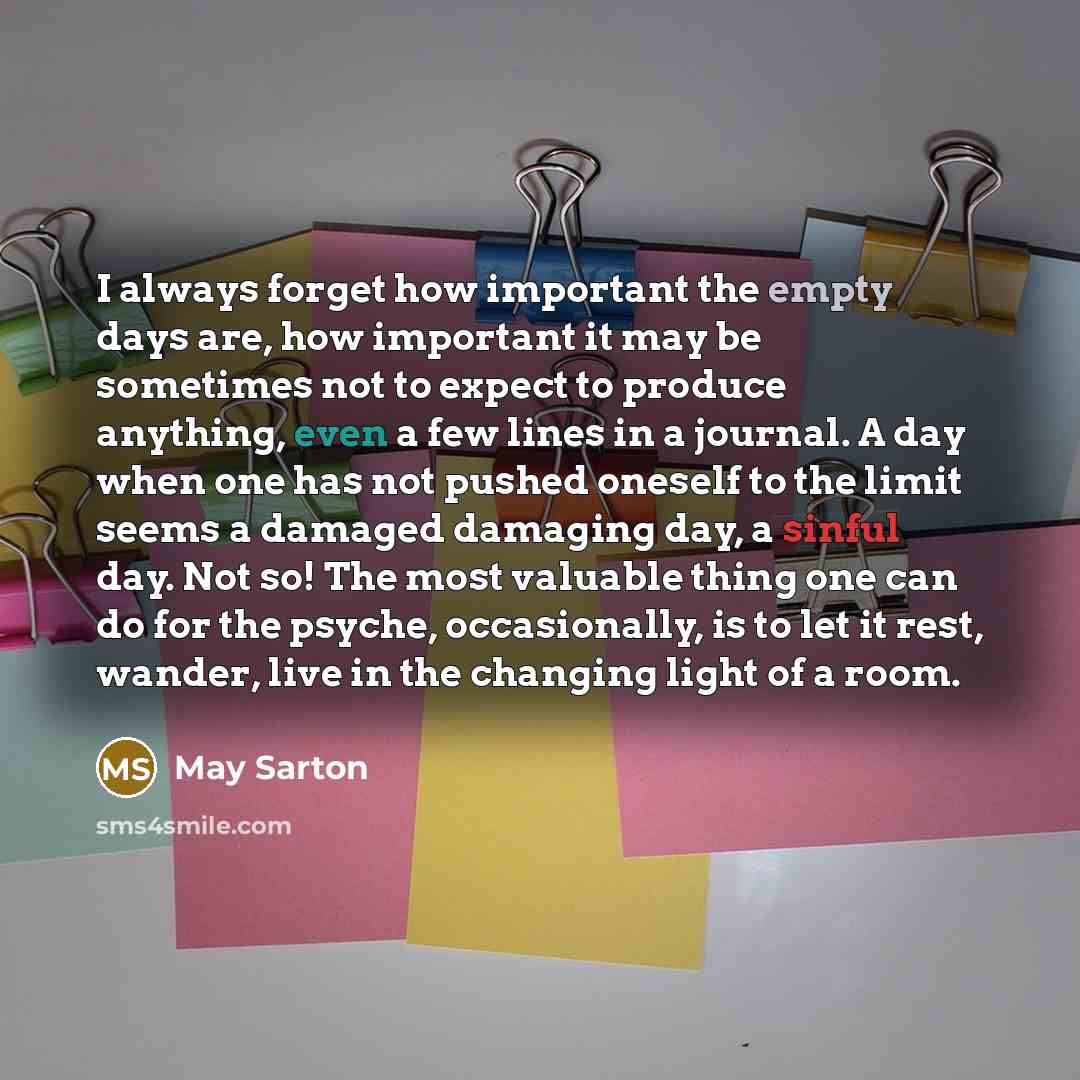 “I always forget how important the empty days are, how important it may be sometimes not to expect to produce anything, even a few lines in a journal. A day when one has not pushed oneself to the limit seems a damaged damaging day, a sinful day. Not so! The most valuable thing one can do for the…” quote by May Sarton