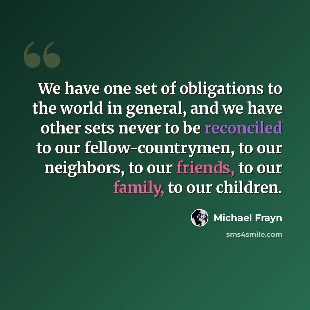 “We have one set of obligations to the world in general, and we have other sets never to be reconciled to our fellow-countrymen, to our neighbors, to our friends, to our family, to our children.” quote by Michael Frayn