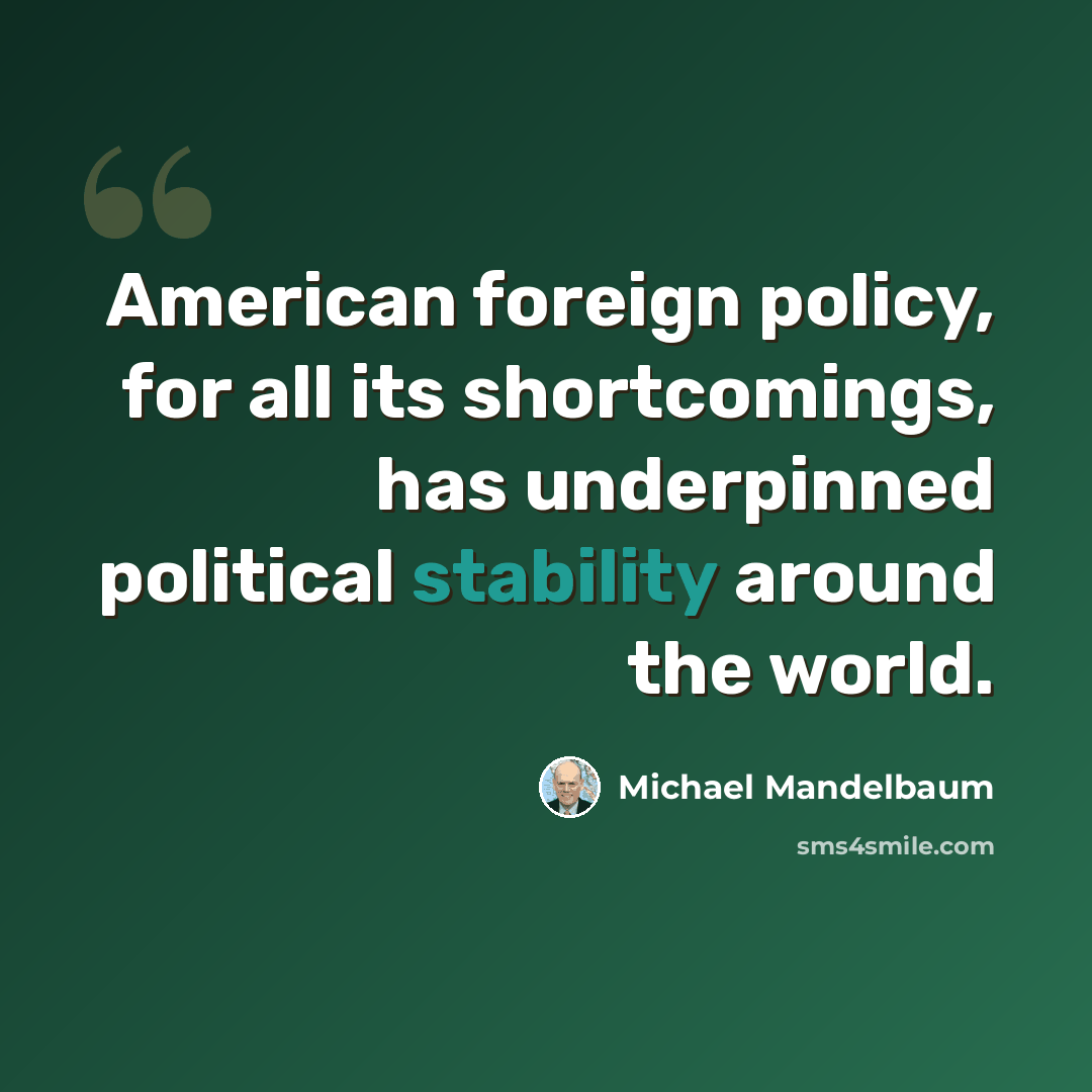 “American foreign policy, for all its shortcomings, has underpinned political stability around the world.” quote by Michael Mandelbaum