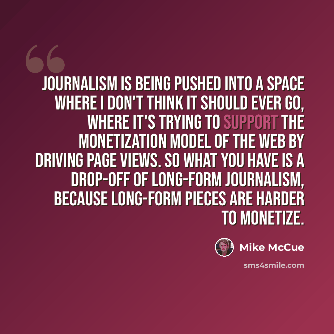 “Journalism is being pushed into a space where I don't think it should ever go, where it's trying to support the monetization model of the Web by driving page views. So what you have is a drop-off of long-form journalism, because long-form pieces are harder to monetize.” quote by Mike McCue
