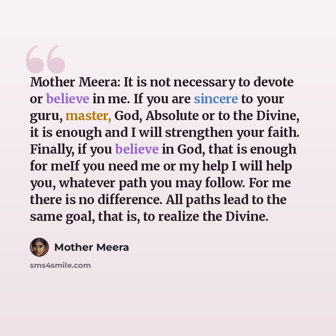 “Mother Meera: It is not necessary to devote or believe in me. If you are sincere to your guru, master, God, Absolute or to the Divine, it is enough and I will strengthen your faith. Finally, if you believe in God, that is enough for meIf you need me or my help I will help you, whatever path you…” quote by Mother Meera