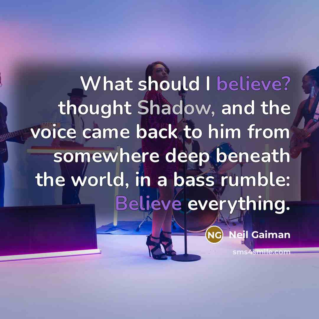 “What should I believe? thought Shadow, and the voice came back to him from somewhere deep beneath the world, in a bass rumble: Believe everything.” quote by Neil Gaiman
