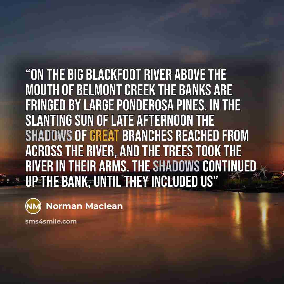 “On the Big Blackfoot River above the mouth of Belmont Creek the banks are fringed by large Ponderosa pines. In the slanting sun of late afternoon the shadows of great branches reached from across the river, and the trees took the river in their arms. The shadows continued up the bank, until they…” quote by Norman Maclean