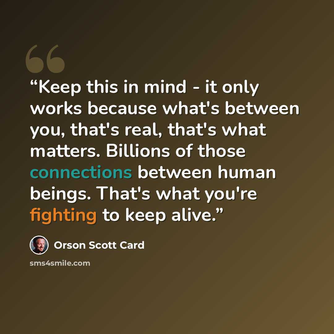 “Keep this in mind - it only works because what's between you, that's real, that's what matters. Billions of those connections between human beings. That's what you're fighting to keep alive.” quote by Orson Scott Card