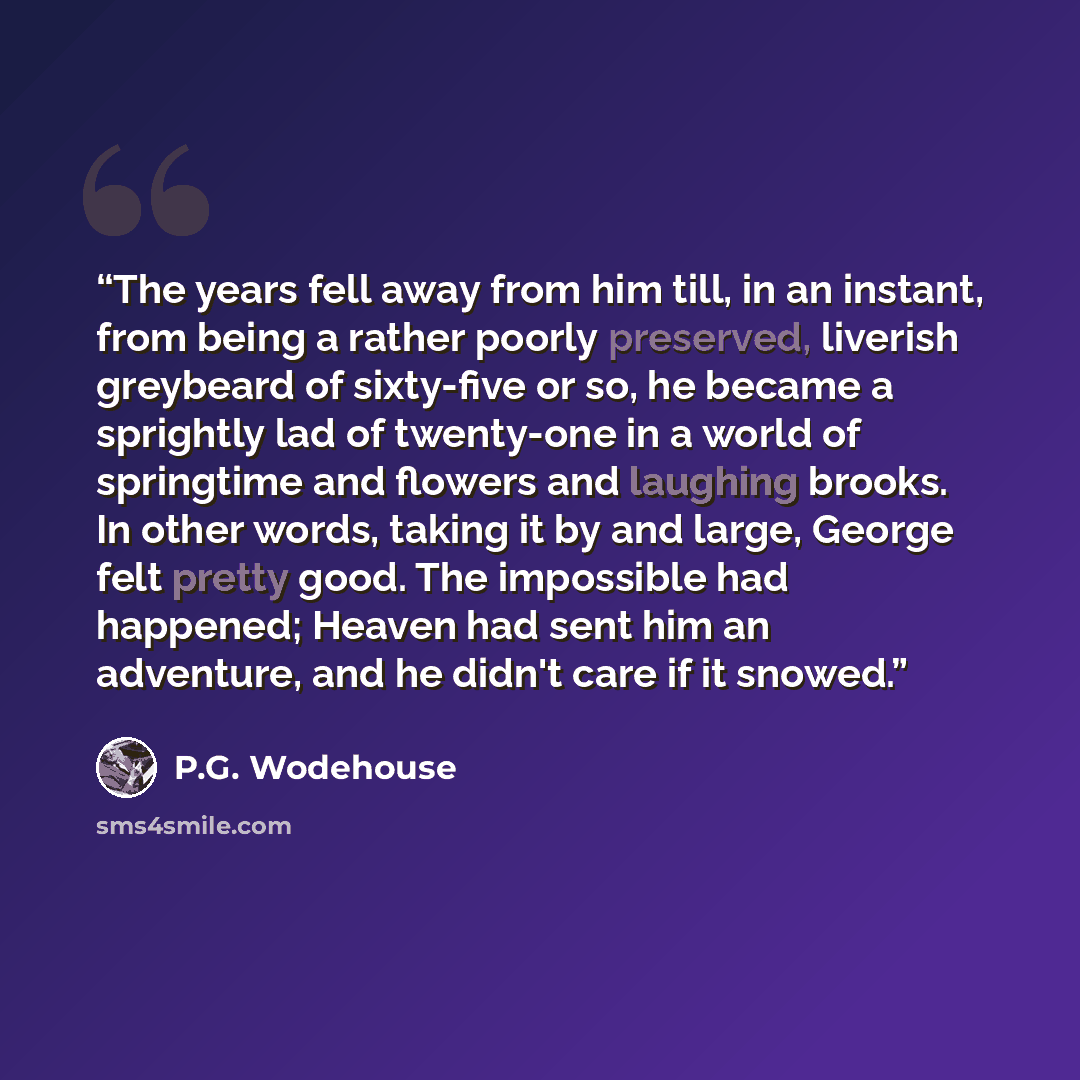“The years fell away from him till, in an instant, from being a rather poorly preserved, liverish greybeard of sixty-five or so, he became a sprightly lad of twenty-one in a world of springtime and flowers and laughing brooks. In other words, taking it by and large, George felt pretty good. The…” quote by P.G. Wodehouse