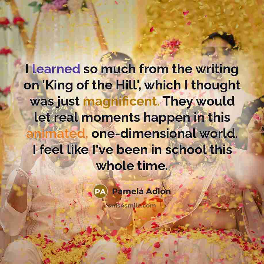 “I learned so much from the writing on 'King of the Hill', which I thought was just magnificent. They would let real moments happen in this animated, one-dimensional world. I feel like I've been in school this whole time.” quote by Pamela Adlon