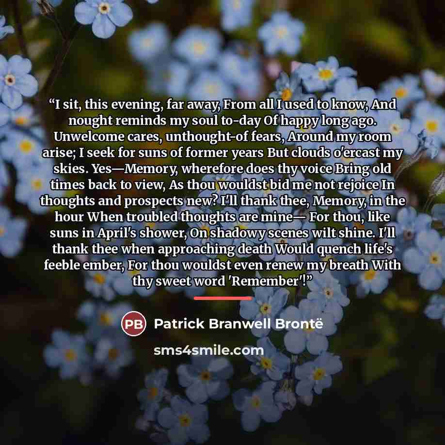 “I sit, this evening, far away, From all I used to know, And nought reminds my soul to-day Of happy long ago. Unwelcome cares, unthought-of fears, Around my room arise; I seek for suns of former years But clouds o'ercast my skies. Yes—Memory, wherefore does thy voice Bring old times back to view…” quote by Patrick Branwell Brontë