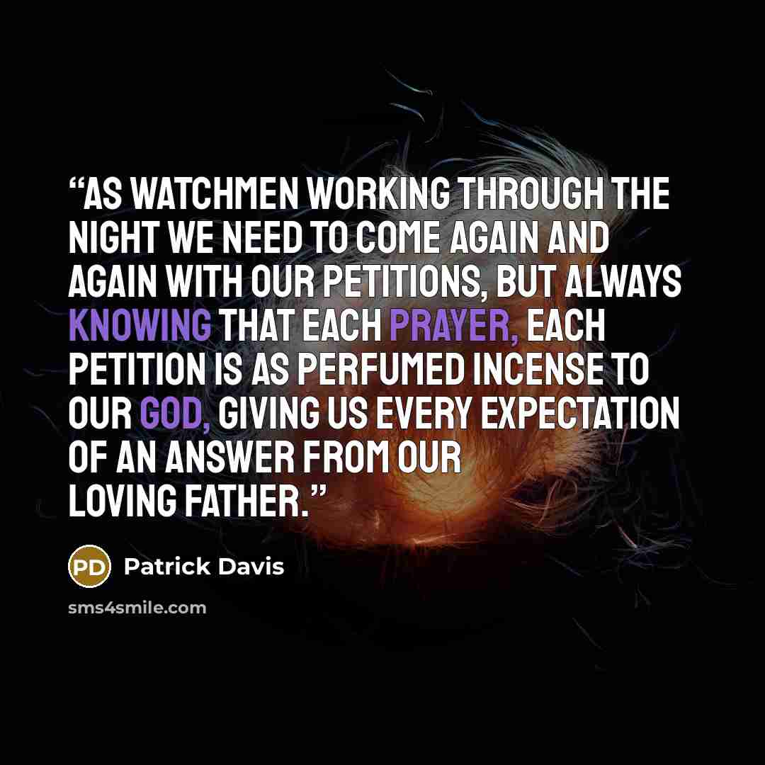“As watchmen working through the night we need to come again and again with our petitions, but always knowing that each prayer, each petition is as perfumed incense to our God, giving us every expectation of an answer from our Loving Father.” quote by Patrick Davis