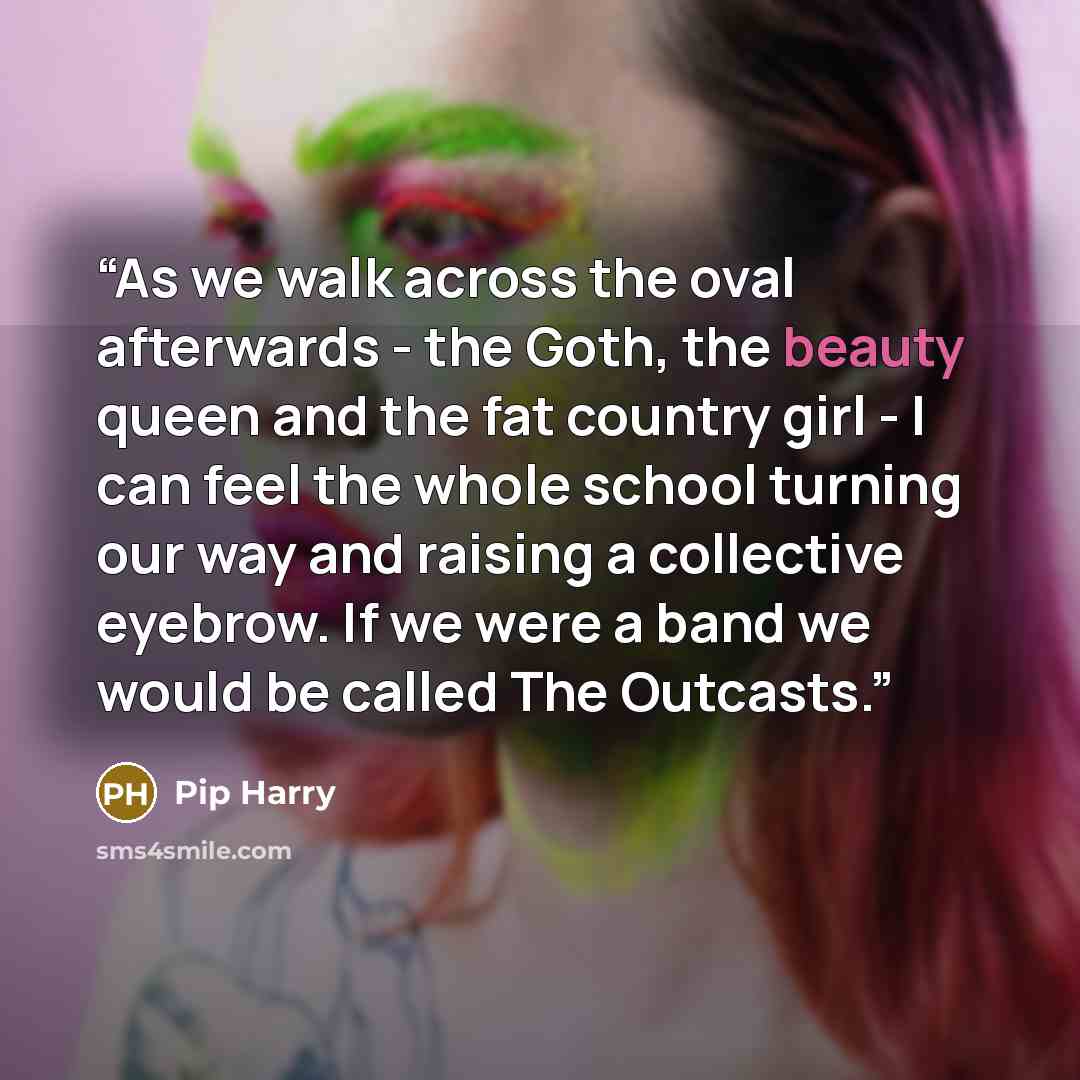 “As we walk across the oval afterwards - the Goth, the beauty queen and the fat country girl - I can feel the whole school turning our way and raising a collective eyebrow. If we were a band we would be called The Outcasts.” quote by Pip Harry