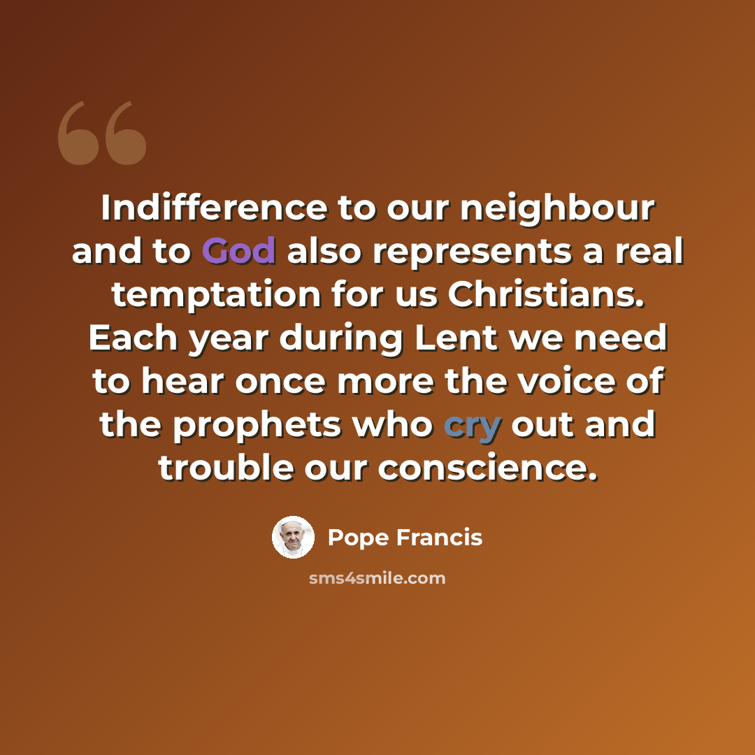 “Indifference to our neighbour and to God also represents a real temptation for us Christians. Each year during Lent we need to hear once more the voice of the prophets who cry out and trouble our conscience.” quote by Pope Francis
