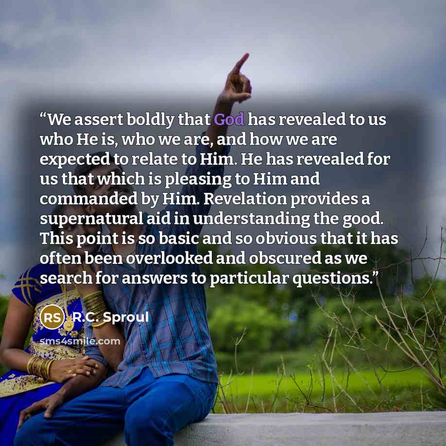 “We assert boldly that God has revealed to us who He is, who we are, and how we are expected to relate to Him. He has revealed for us that which is pleasing to Him and commanded by Him. Revelation provides a supernatural aid in understanding the good. This point is so basic and so obvious that it…” quote by R.C. Sproul