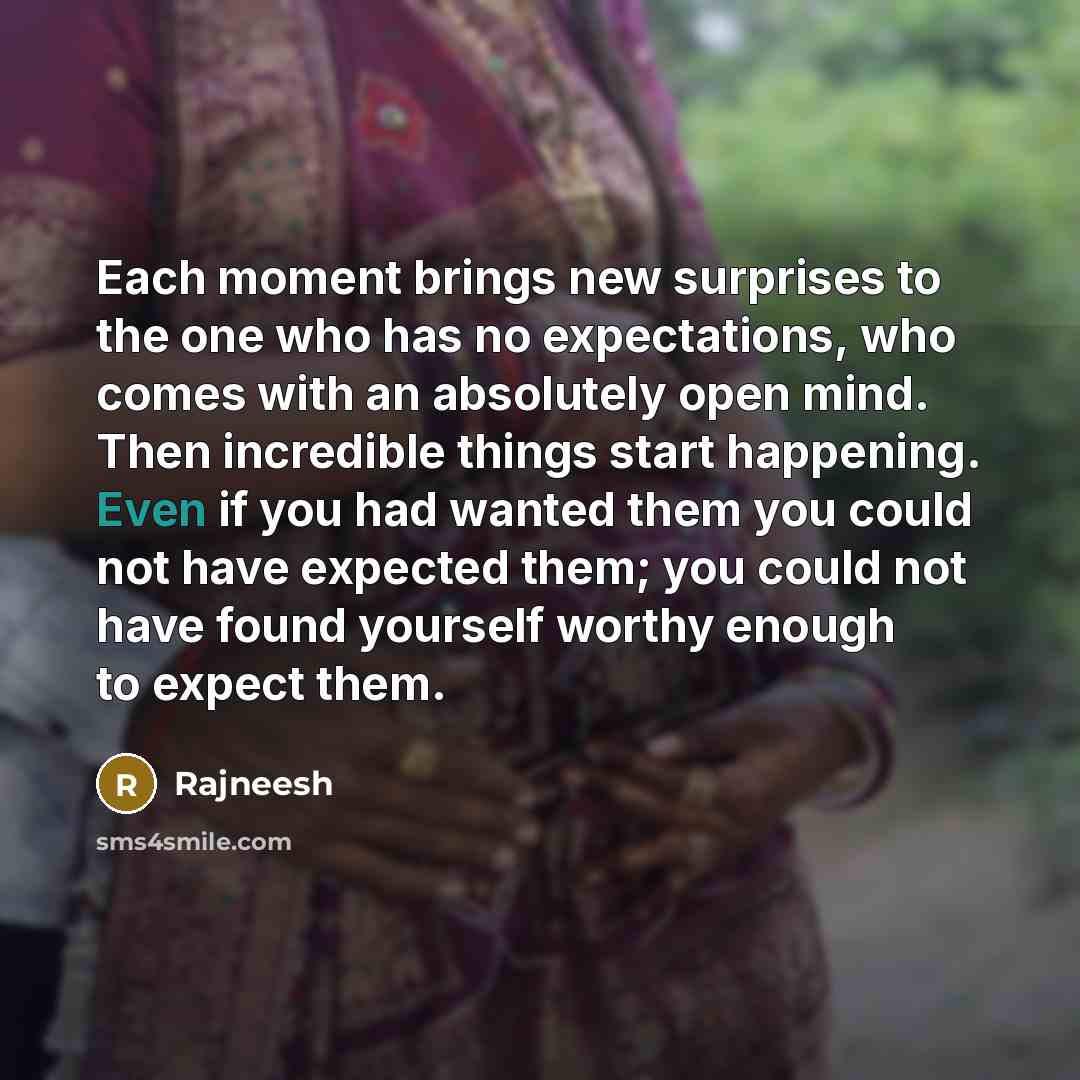 “Each moment brings new surprises to the one who has no expectations, who comes with an absolutely open mind. Then incredible things start happening. Even if you had wanted them you could not have expected them; you could not have found yourself worthy enough to expect them.” quote by Rajneesh