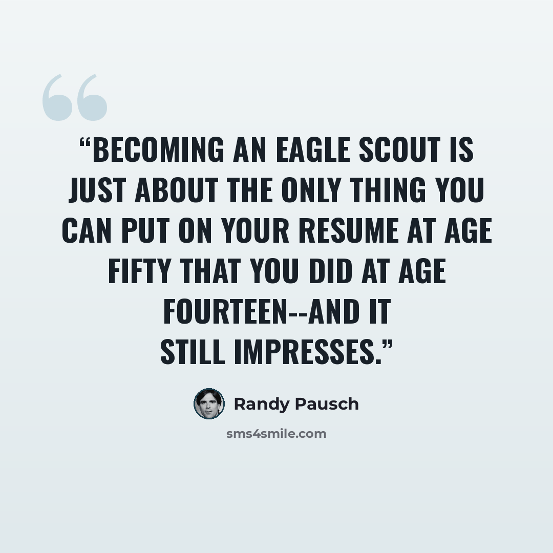 “Becoming an Eagle Scout is just about the only thing you can put on your resume at age fifty that you did at age fourteen--and it still impresses.” quote by Randy Pausch