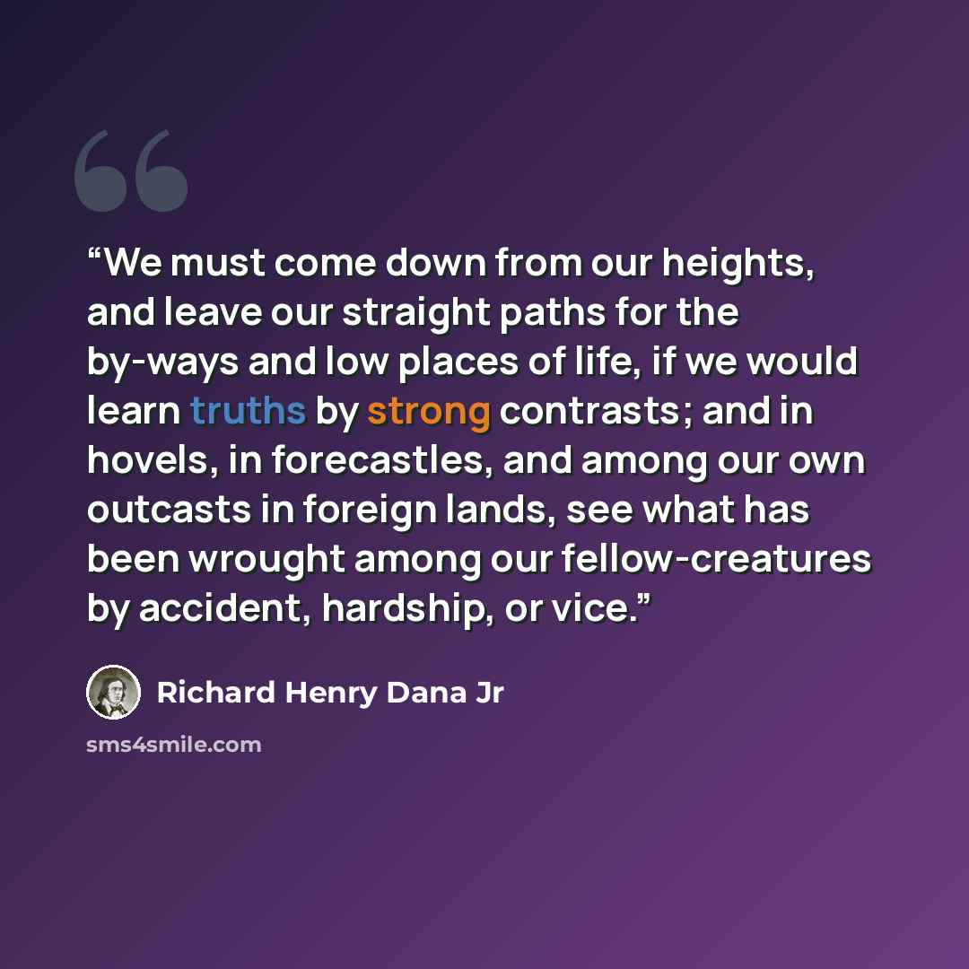 “We must come down from our heights, and leave our straight paths for the by-ways and low places of life, if we would learn truths by strong contrasts; and in hovels, in forecastles, and among our own outcasts in foreign lands, see what has been wrought among our fellow-creatures by accident…” quote by Richard Henry Dana Jr