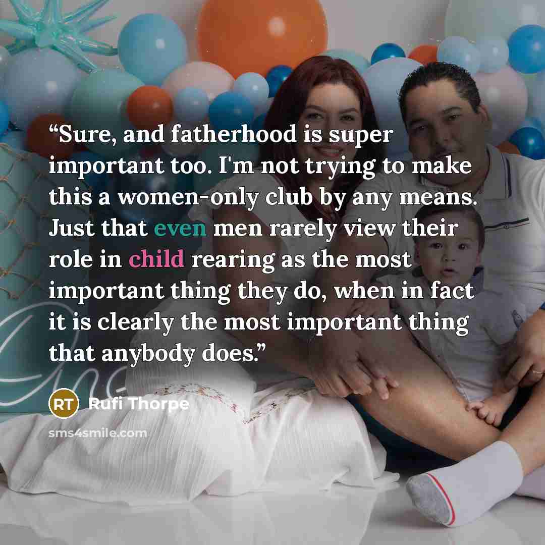 “Sure, and fatherhood is super important too. I'm not trying to make this a women-only club by any means. Just that even men rarely view their role in child rearing as the most important thing they do, when in fact it is clearly the most important thing that anybody does.” quote by Rufi Thorpe