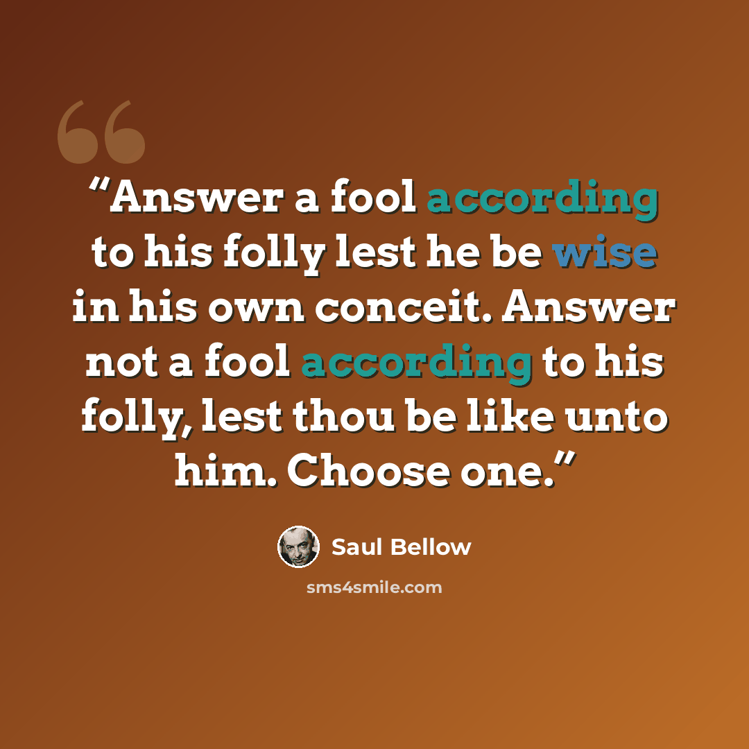 “Answer a fool according to his folly lest he be wise in his own conceit. Answer not a fool according to his folly, lest thou be like unto him. Choose one.” quote by Saul Bellow