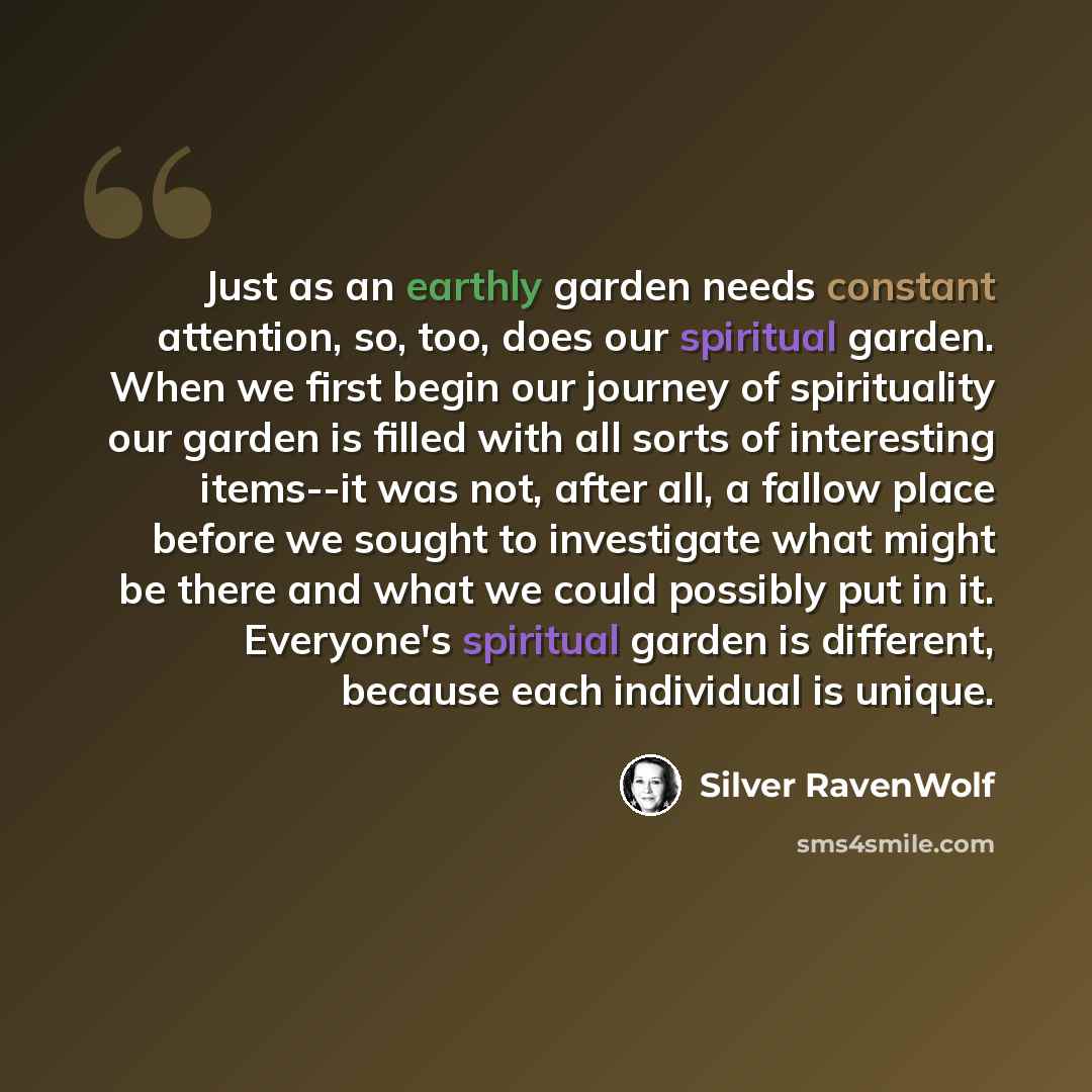“Just as an earthly garden needs constant attention, so, too, does our spiritual garden. When we first begin our journey of spirituality our garden is filled with all sorts of interesting items--it was not, after all, a fallow place before we sought to investigate what might be there and what we…” quote by Silver RavenWolf