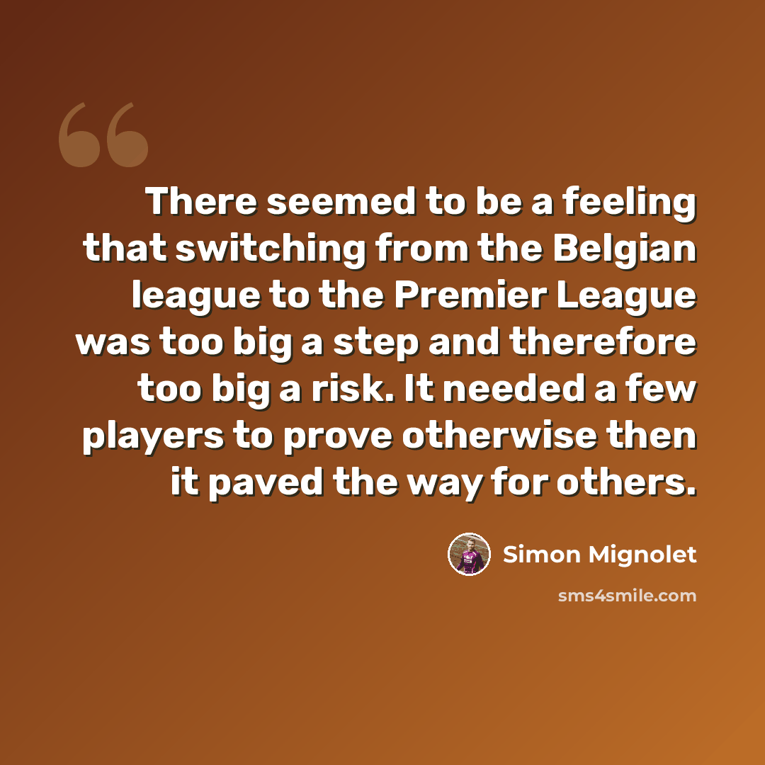 “There seemed to be a feeling that switching from the Belgian league to the Premier League was too big a step and therefore too big a risk. It needed a few players to prove otherwise then it paved the way for others.” quote by Simon Mignolet