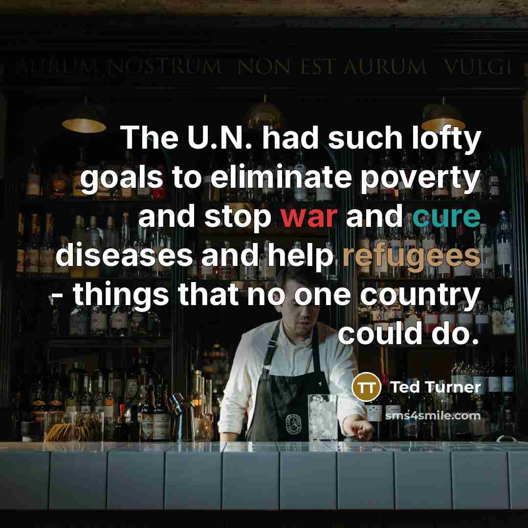 “The U.N. had such lofty goals to eliminate poverty and stop war and cure diseases and help refugees - things that no one country could do.” quote by Ted Turner