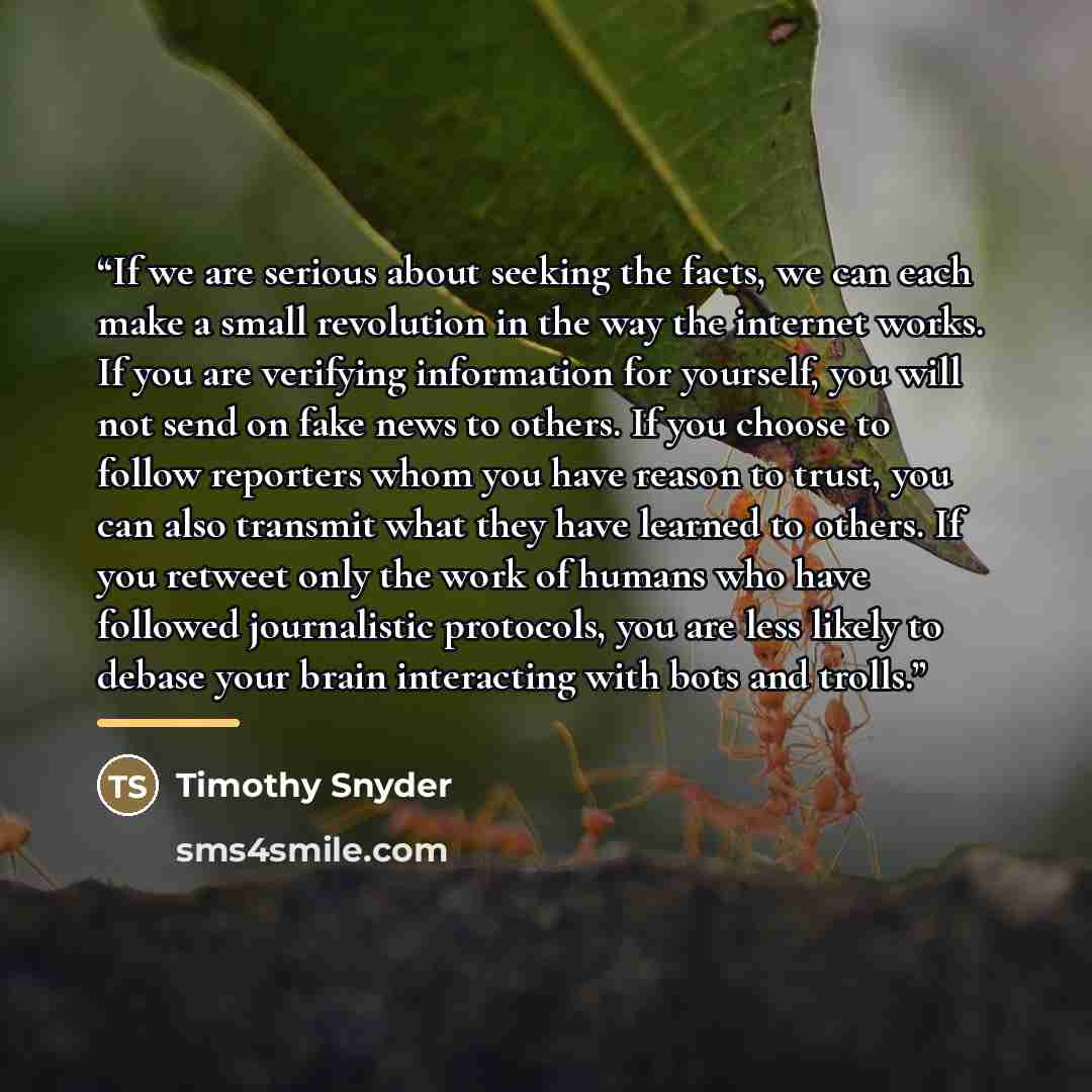 “If we are serious about seeking the facts, we can each make a small revolution in the way the internet works. If you are verifying information for yourself, you will not send on fake news to others. If you choose to follow reporters whom you have reason to trust, you can also transmit what they…” quote by Timothy Snyder