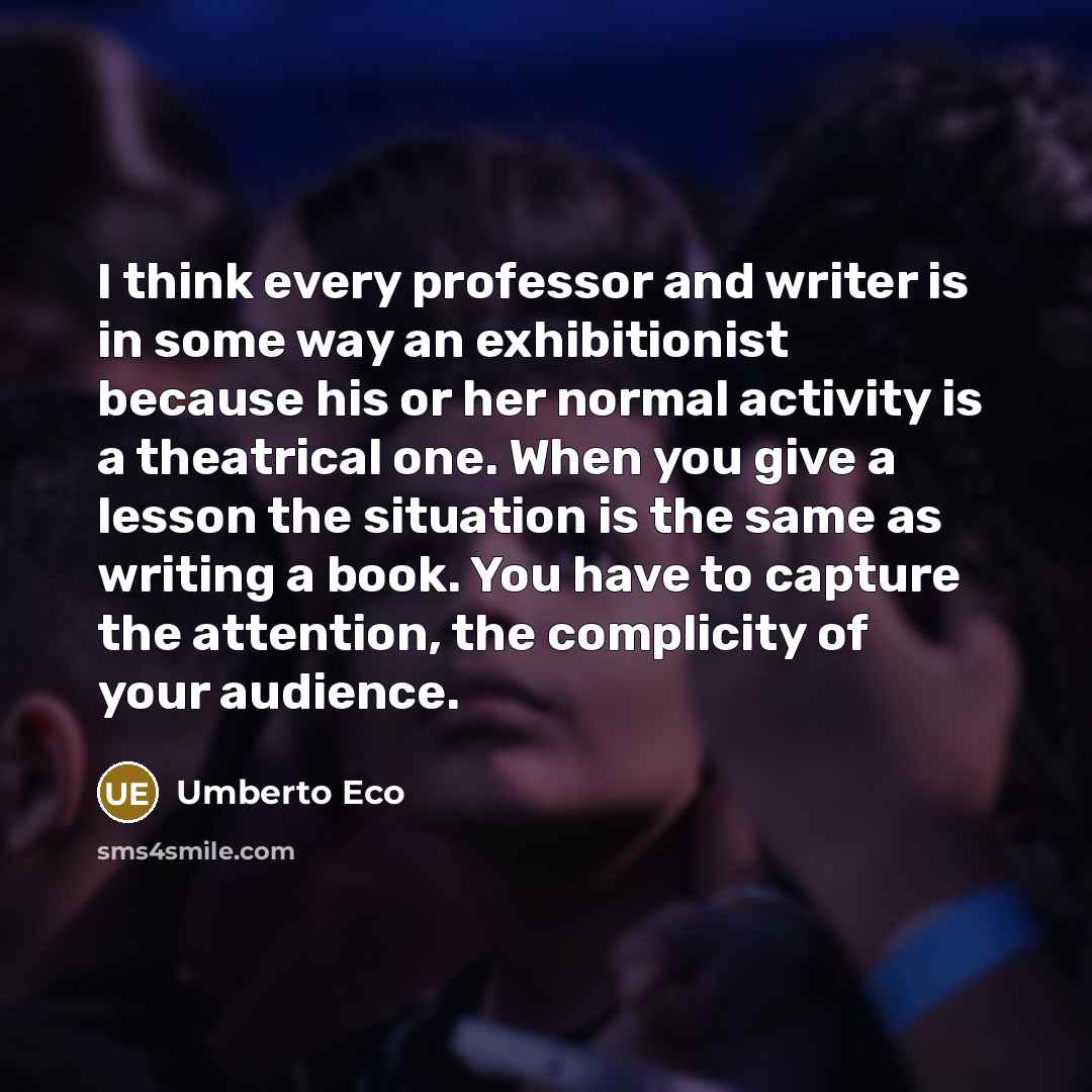 “I think every professor and writer is in some way an exhibitionist because his or her normal activity is a theatrical one. When you give a lesson the situation is the same as writing a book. You have to capture the attention, the complicity of your audience.” quote by Umberto Eco