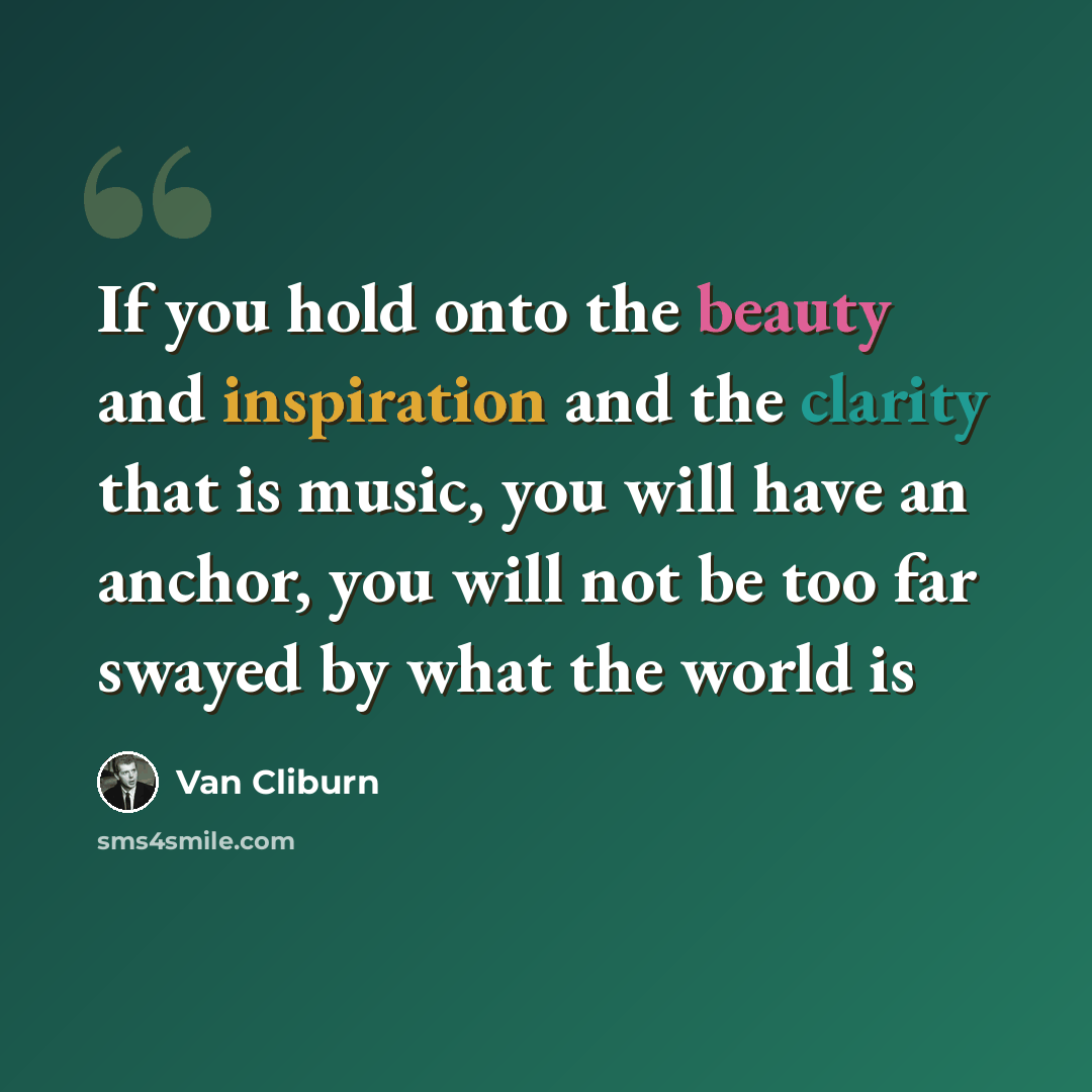 “If you hold onto the beauty and inspiration and the clarity that is music, you will have an anchor, you will not be too far swayed by what the world is” quote by Van Cliburn