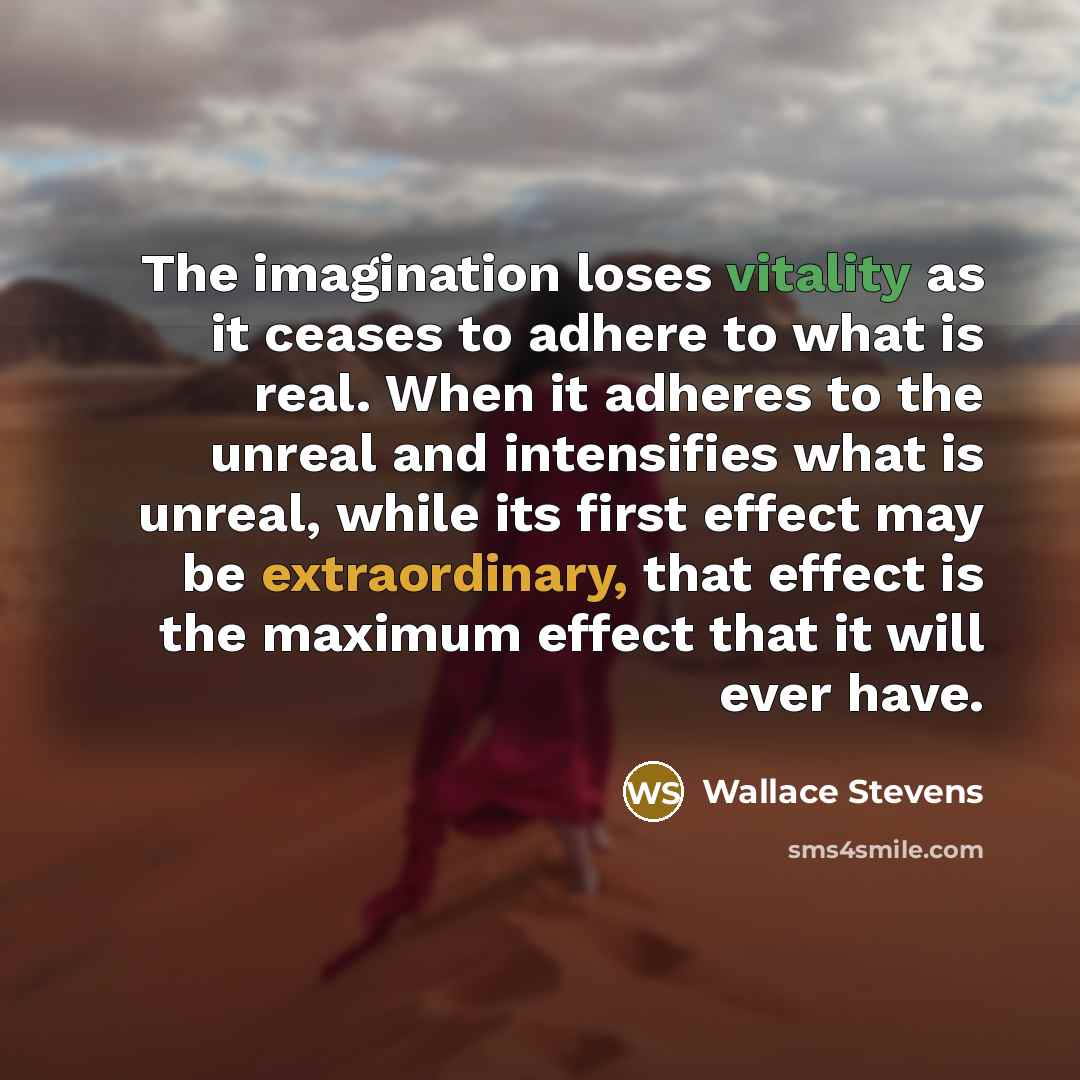 “The imagination loses vitality as it ceases to adhere to what is real. When it adheres to the unreal and intensifies what is unreal, while its first effect may be extraordinary, that effect is the maximum effect that it will ever have.” quote by Wallace Stevens