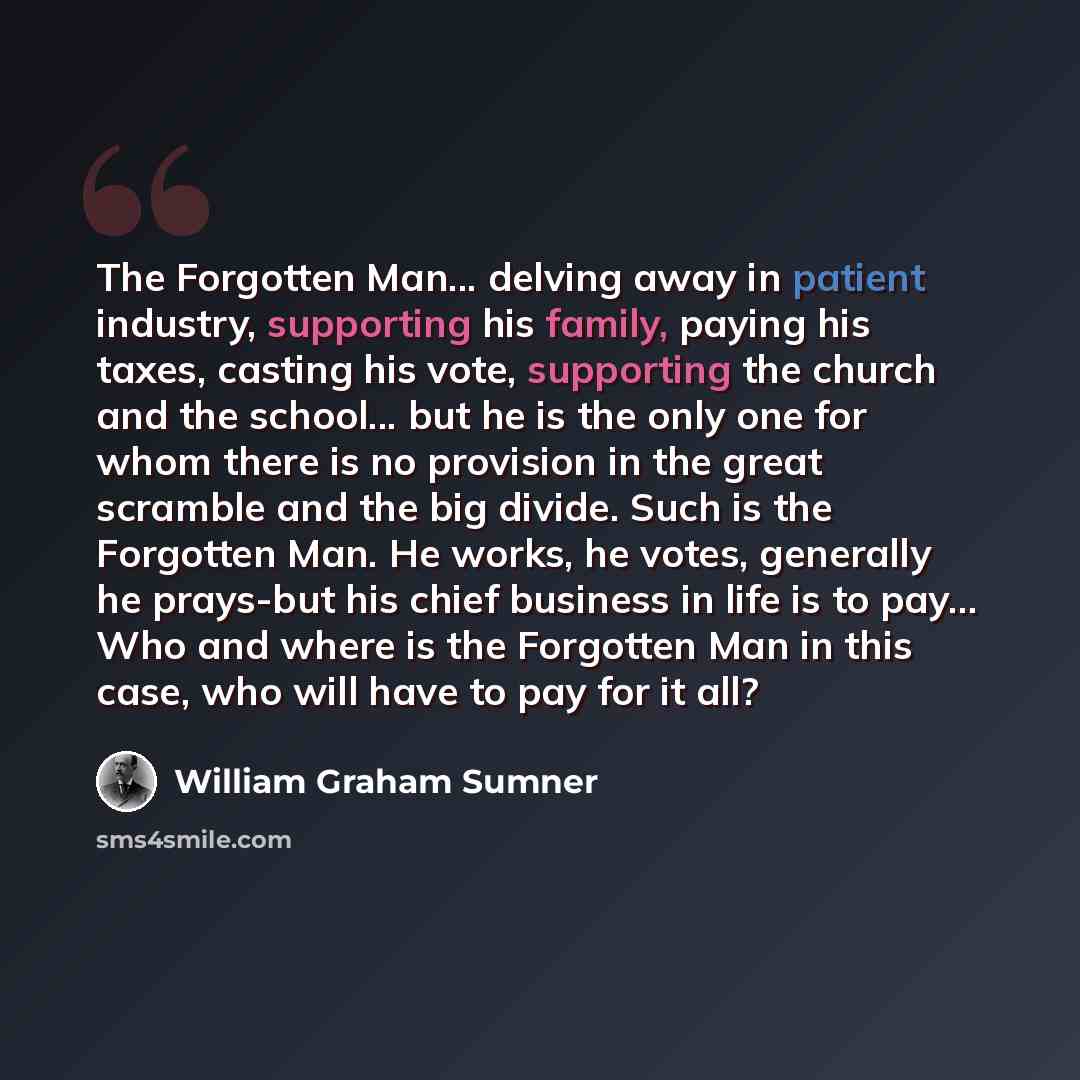 “The Forgotten Man... delving away in patient industry, supporting his family, paying his taxes, casting his vote, supporting the church and the school... but he is the only one for whom there is no provision in the great scramble and the big divide. Such is the Forgotten Man. He works, he votes…” quote by William Graham Sumner