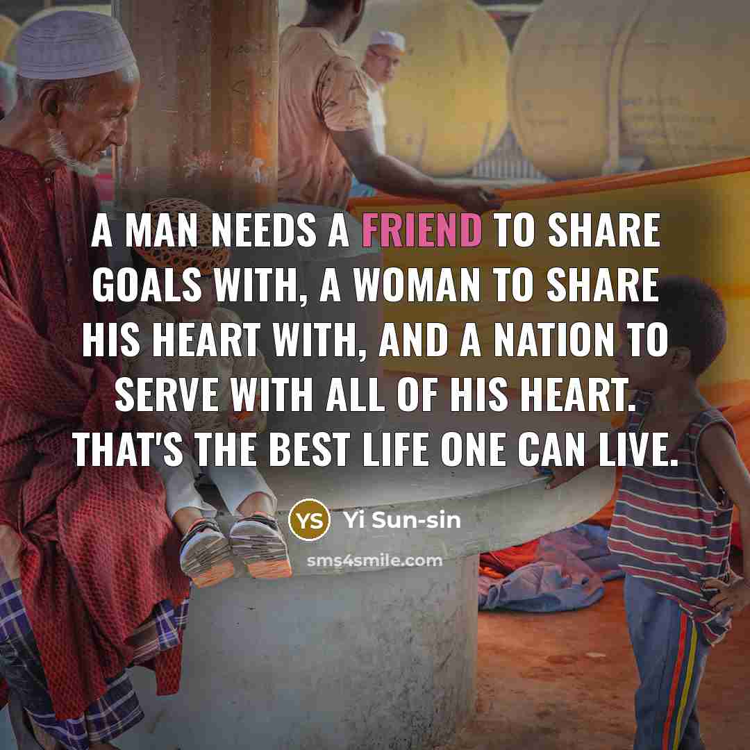 “A man needs a friend to share goals with, a woman to share his heart with, and a nation to serve with all of his heart. That's the best life one can live.” quote by Yi Sun-sin