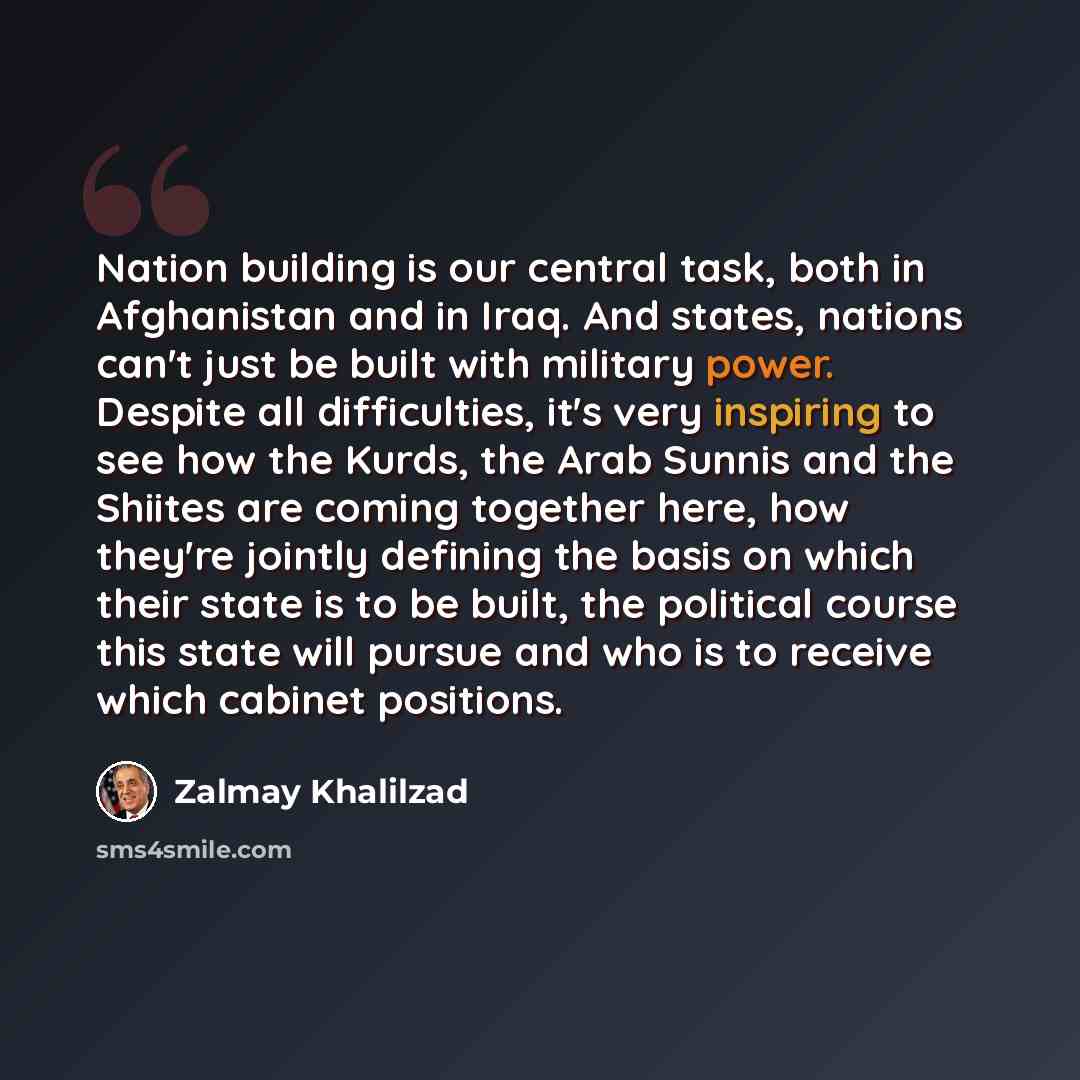 “Nation building is our central task, both in Afghanistan and in Iraq. And states, nations can't just be built with military power. Despite all difficulties, it's very inspiring to see how the Kurds, the Arab Sunnis and the Shiites are coming together here, how they're jointly defining the basis on…” quote by Zalmay Khalilzad
