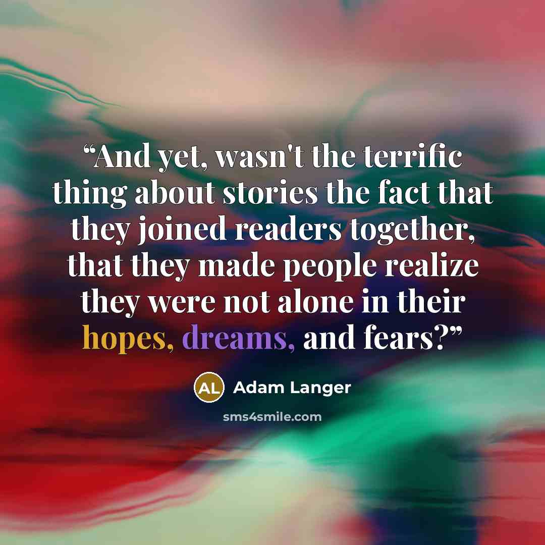 “And yet, wasn't the terrific thing about stories the fact that they joined readers together, that they made people realize they were not alone in their hopes, dreams, and fears?” quote by Adam Langer