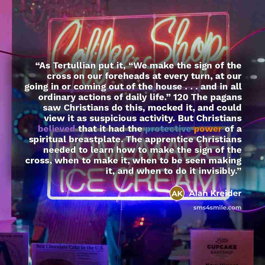 “As Tertullian put it, “We make the sign of the cross on our foreheads at every turn, at our going in or coming out of the house . . . and in all ordinary actions of daily life.” 120 The pagans saw Christians do this, mocked it, and could view it as suspicious activity. But Christians believed that…” quote by Alan Kreider