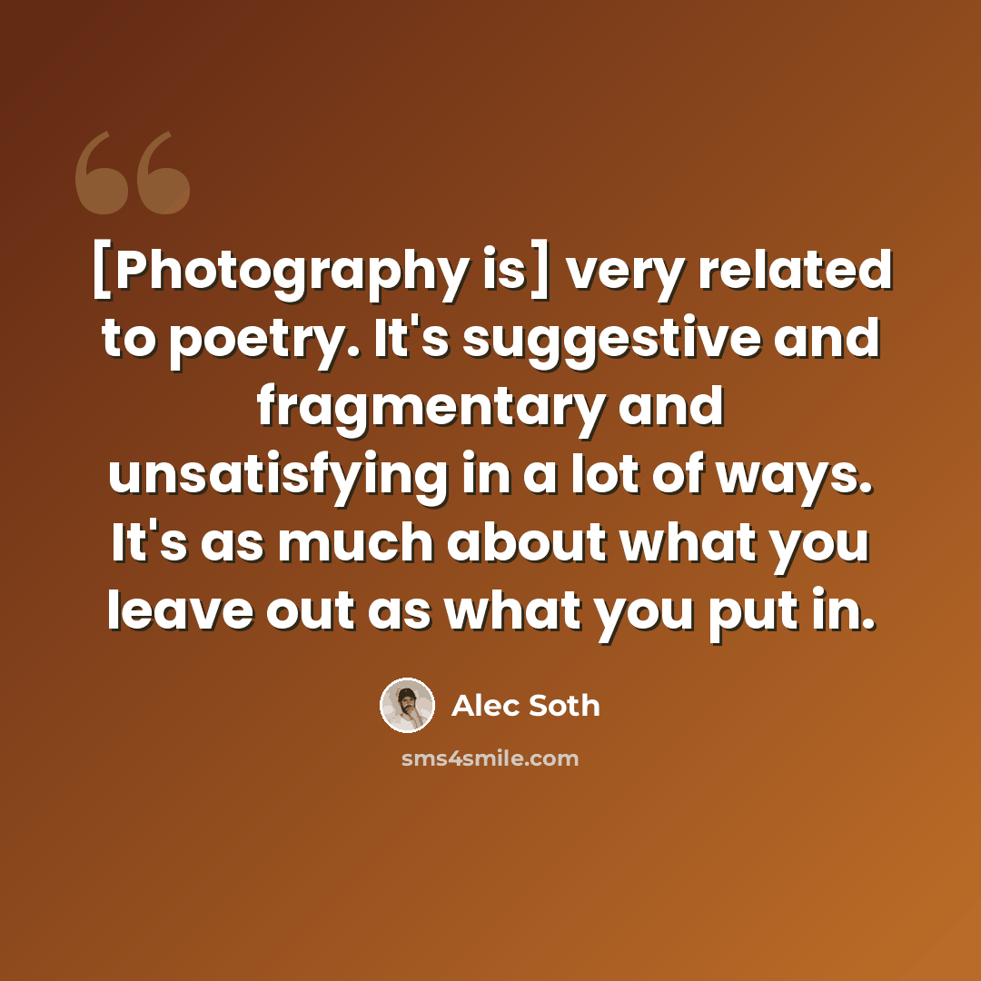 “[Photography is] very related to poetry. It's suggestive and fragmentary and unsatisfying in a lot of ways. It's as much about what you leave out as what you put in.” quote by Alec Soth