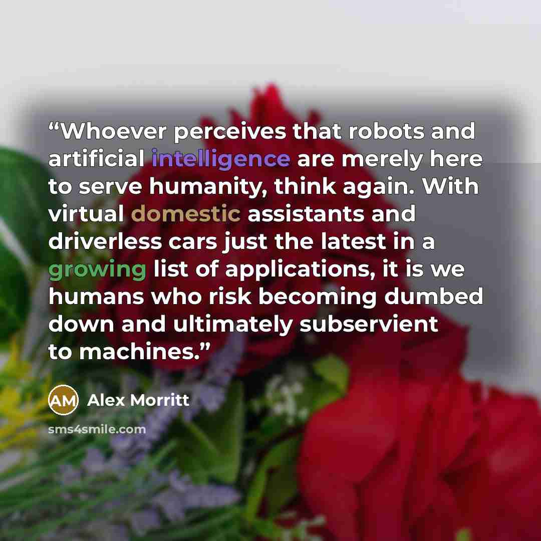 “Whoever perceives that robots and artificial intelligence are merely here to serve humanity, think again. With virtual domestic assistants and driverless cars just the latest in a growing list of applications, it is we humans who risk becoming dumbed down and ultimately subservient to machines.” quote by Alex Morritt