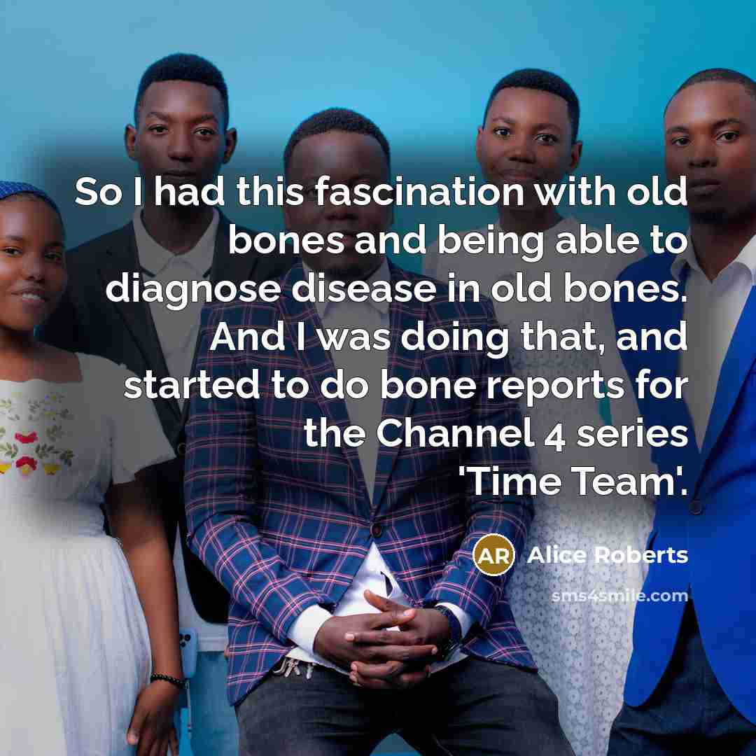 “So I had this fascination with old bones and being able to diagnose disease in old bones. And I was doing that, and started to do bone reports for the Channel 4 series 'Time Team'.” quote by Alice Roberts