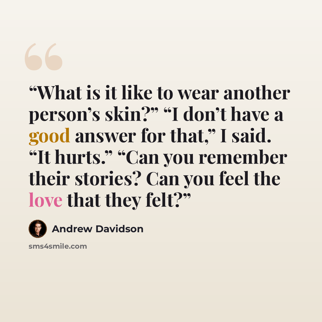 “What is it like to wear another person’s skin?” “I don’t have a good answer for that,” I said. “It hurts.” “Can you remember their stories? Can you feel the love that they felt?” quote by Andrew Davidson