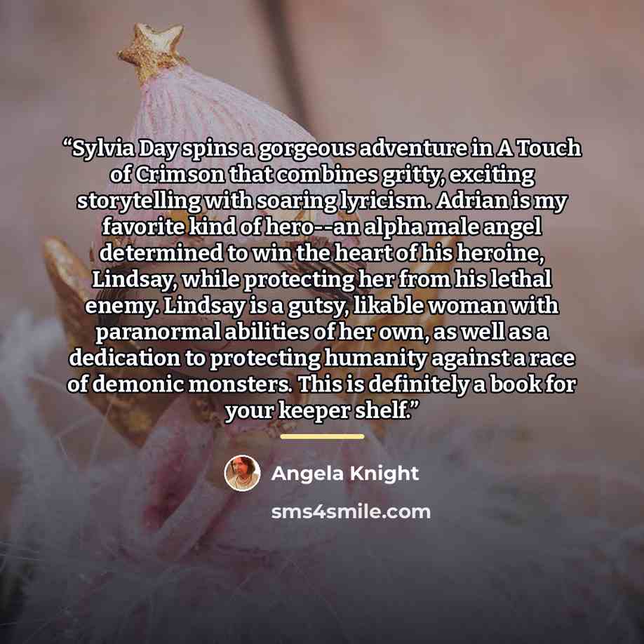 “Sylvia Day spins a gorgeous adventure in A Touch of Crimson that combines gritty, exciting storytelling with soaring lyricism. Adrian is my favorite kind of hero--an alpha male angel determined to win the heart of his heroine, Lindsay, while protecting her from his lethal enemy. Lindsay is a…” quote by Angela Knight