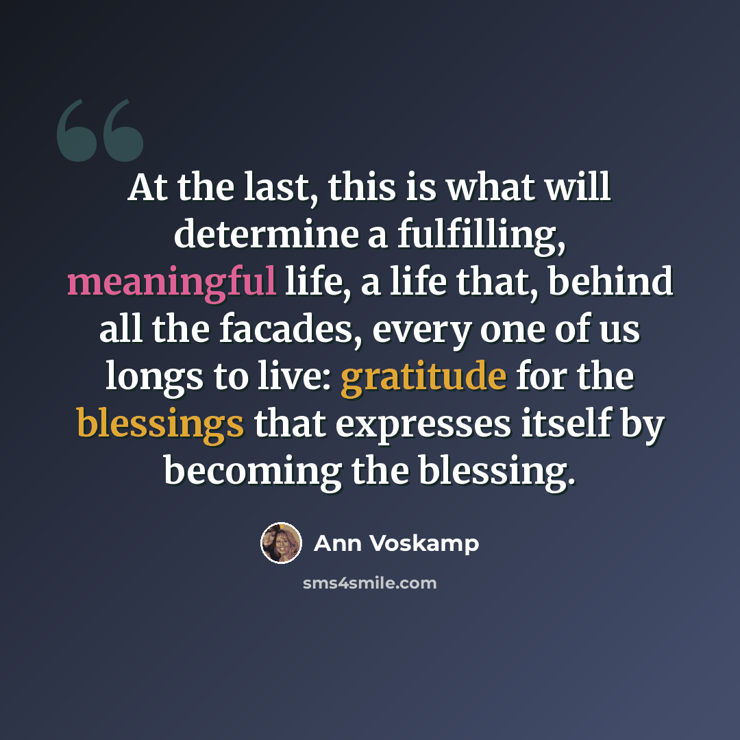 “At the last, this is what will determine a fulfilling, meaningful life, a life that, behind all the facades, every one of us longs to live: gratitude for the blessings that expresses itself by becoming the blessing.” quote by Ann Voskamp