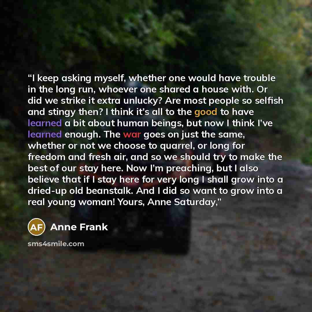 “I keep asking myself, whether one would have trouble in the long run, whoever one shared a house with. Or did we strike it extra unlucky? Are most people so selfish and stingy then? I think it’s all to the good to have learned a bit about human beings, but now I think I’ve learned enough. The war…” quote by Anne Frank