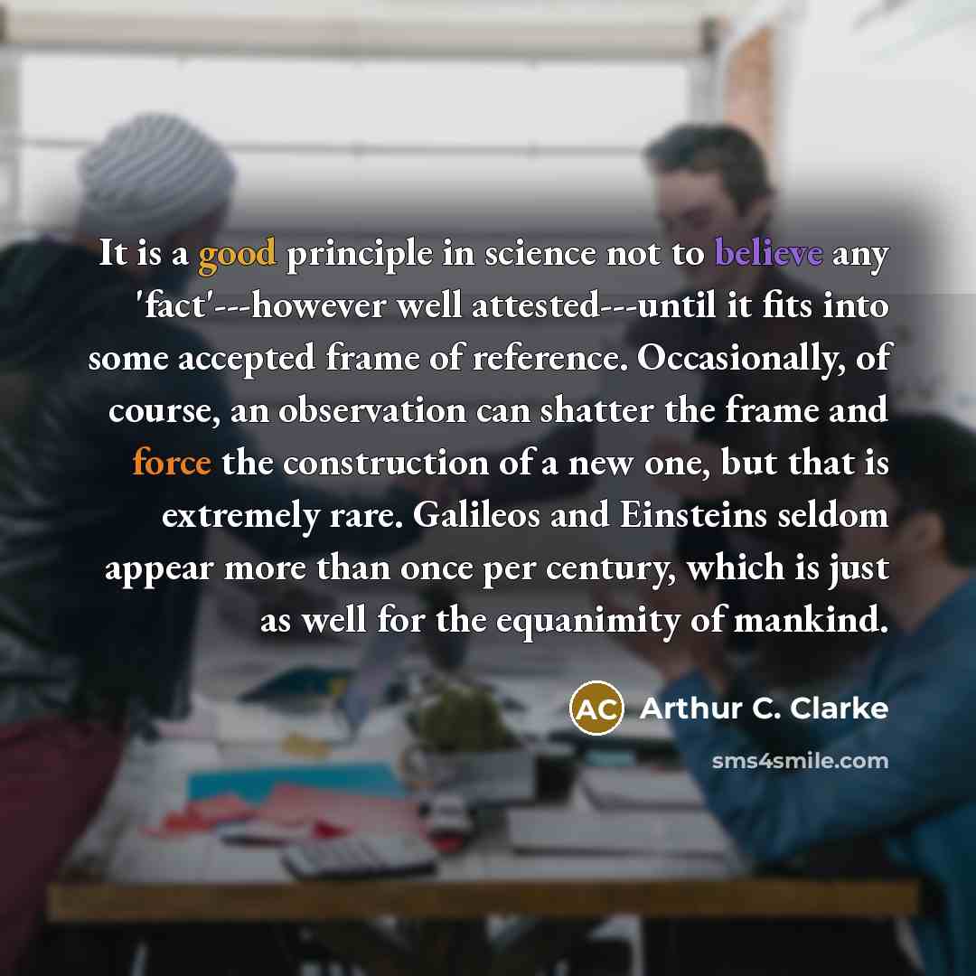 “It is a good principle in science not to believe any 'fact'---however well attested---until it fits into some accepted frame of reference. Occasionally, of course, an observation can shatter the frame and force the construction of a new one, but that is extremely rare. Galileos and Einsteins…” quote by Arthur C. Clarke