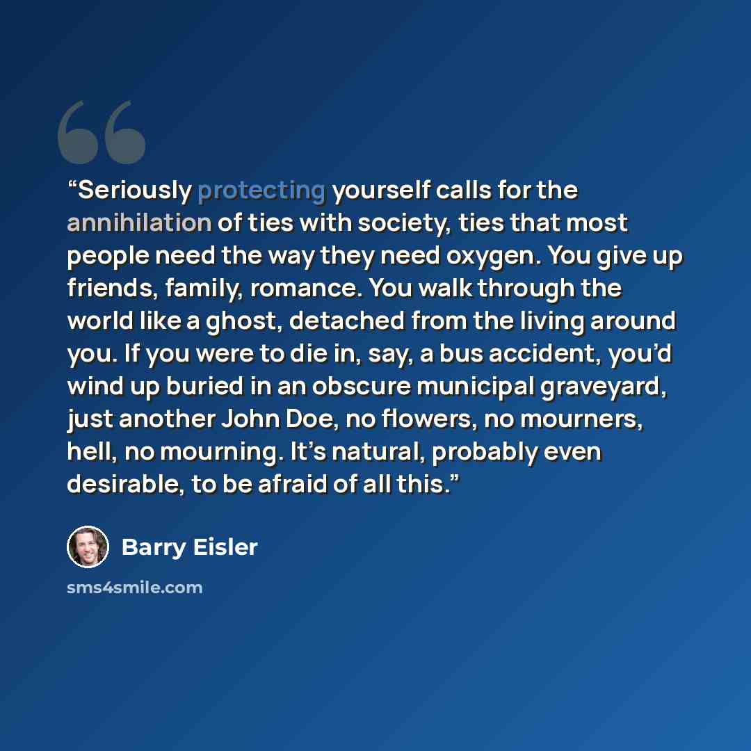“Seriously protecting yourself calls for the annihilation of ties with society, ties that most people need the way they need oxygen. You give up friends, family, romance. You walk through the world like a ghost, detached from the living around you. If you were to die in, say, a bus accident, you’d…” quote by Barry Eisler