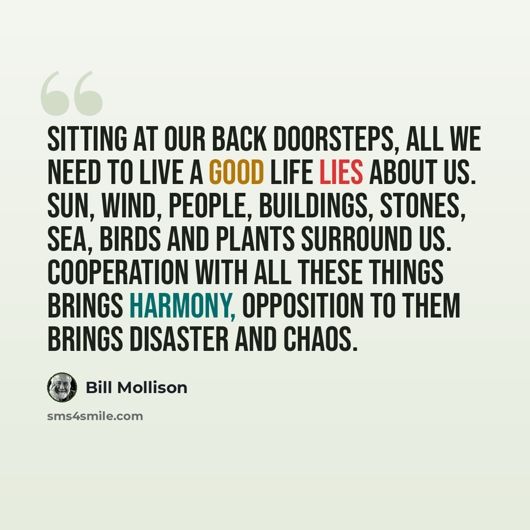 “Sitting at our back doorsteps, all we need to live a good life lies about us. Sun, wind, people, buildings, stones, sea, birds and plants surround us. Cooperation with all these things brings harmony, opposition to them brings disaster and chaos.” quote by Bill Mollison