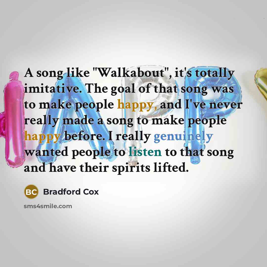 “A song like "Walkabout", it's totally imitative. The goal of that song was to make people happy, and I've never really made a song to make people happy before. I really genuinely wanted people to listen to that song and have their spirits lifted.” quote by Bradford Cox
