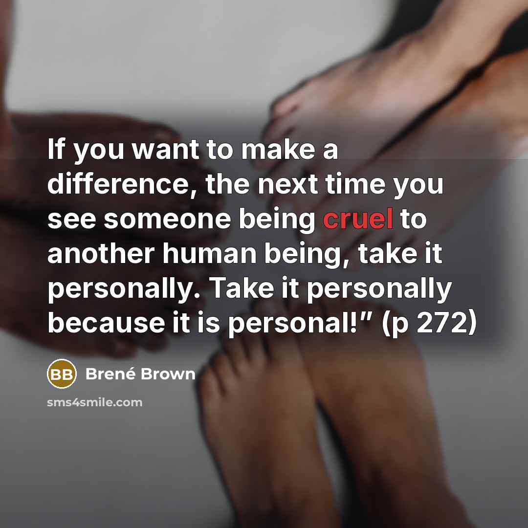 “If you want to make a difference, the next time you see someone being cruel to another human being, take it personally. Take it personally because it is personal!” (p 272)” quote by Brené Brown