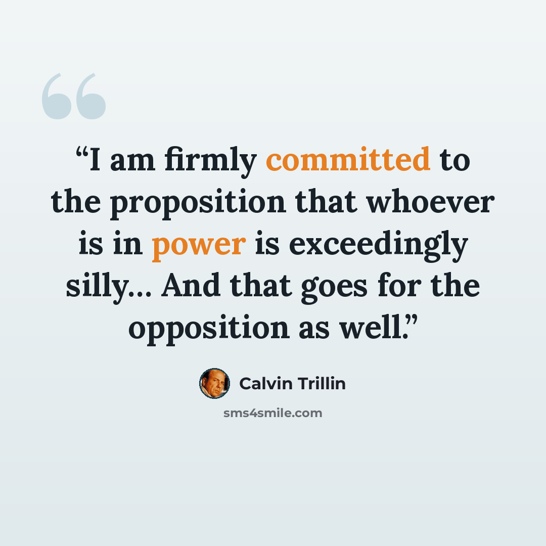 “I am firmly committed to the proposition that whoever is in power is exceedingly silly… And that goes for the opposition as well.” quote by Calvin Trillin