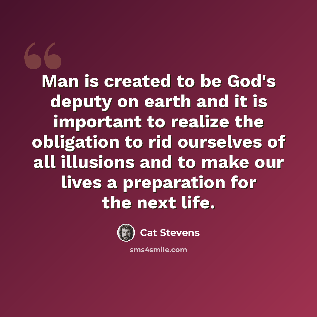 “Man is created to be God's deputy on earth and it is important to realize the obligation to rid ourselves of all illusions and to make our lives a preparation for the next life.” quote by Cat Stevens