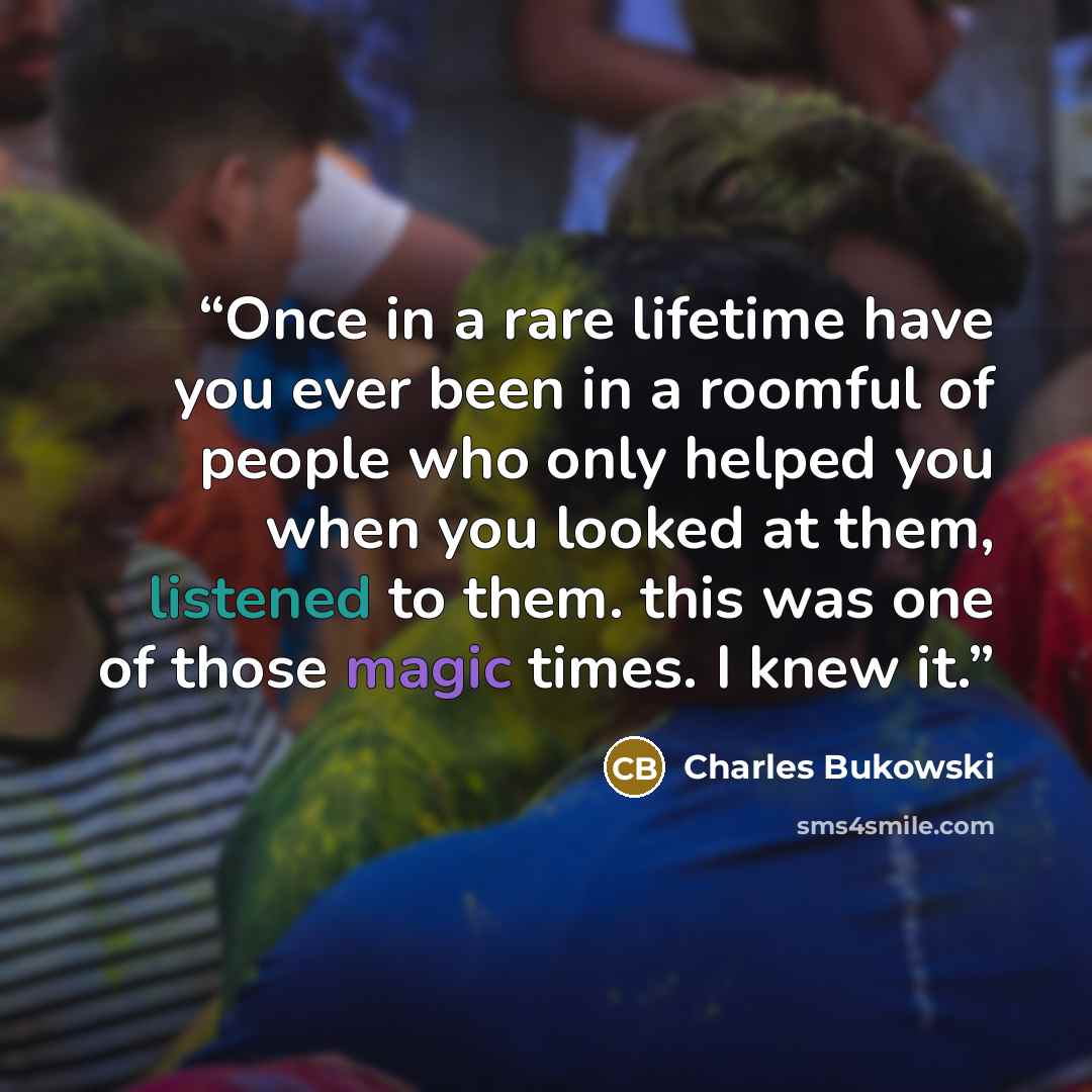 “Once in a rare lifetime have you ever been in a roomful of people who only helped you when you looked at them, listened to them. this was one of those magic times. I knew it.” quote by Charles Bukowski