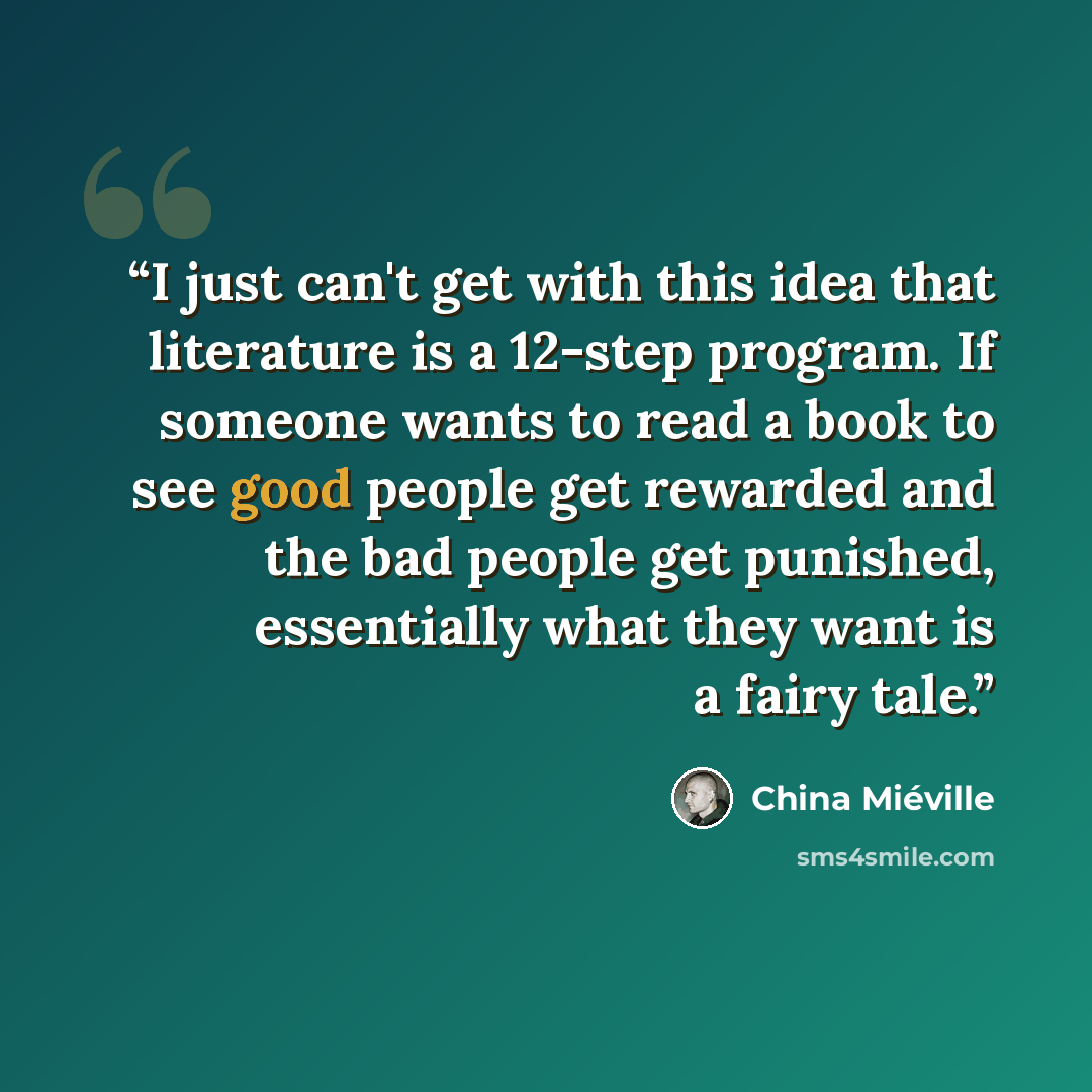 “I just can't get with this idea that literature is a 12-step program. If someone wants to read a book to see good people get rewarded and the bad people get punished, essentially what they want is a fairy tale.” quote by China Miéville