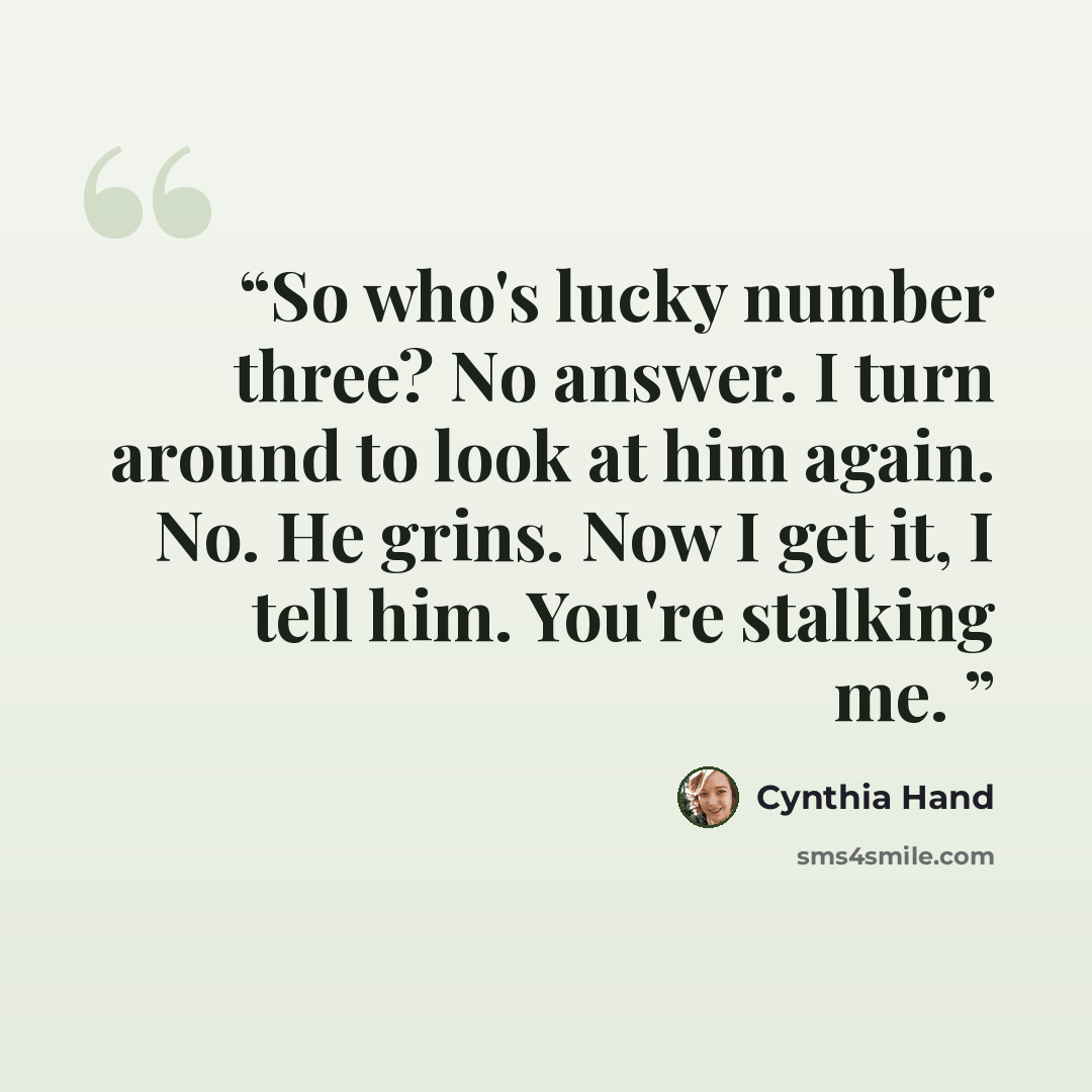 “So who's lucky number three? No answer. I turn around to look at him again. No. He grins. Now I get it, I tell him. You're stalking me.” quote by Cynthia Hand