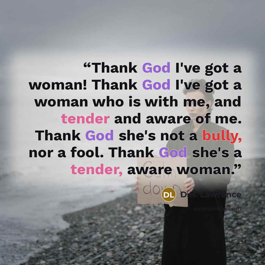 “Thank God I've got a woman! Thank God I've got a woman who is with me, and tender and aware of me. Thank God she's not a bully, nor a fool. Thank God she's a tender, aware woman.” quote by D.H. Lawrence